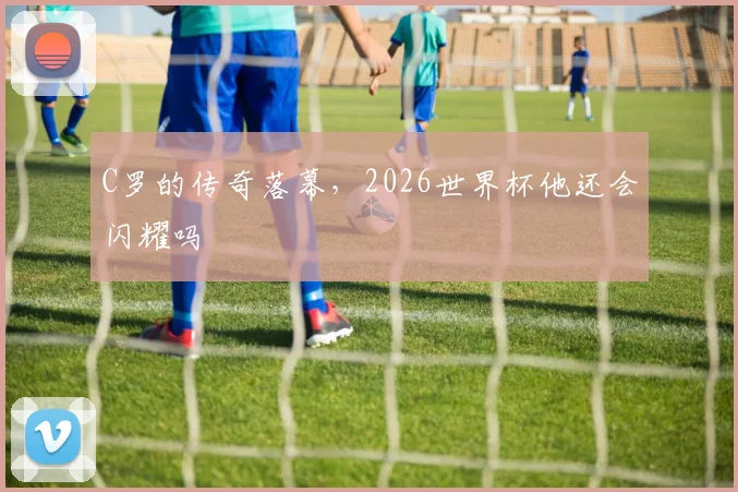 C罗的传奇落幕，2026世界杯他还会闪耀吗
