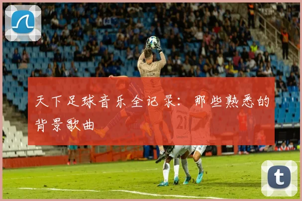 天下足球音乐全记录:那些熟悉的背景歌曲