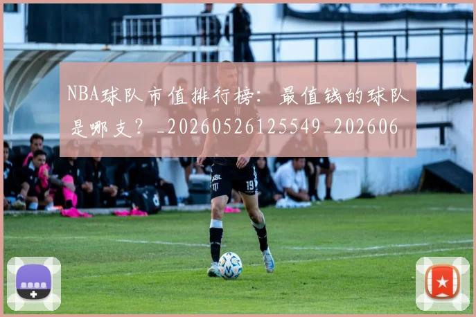 NBA球队市值排行榜：最值钱的球队是哪支？_20260526125549_20260607160222