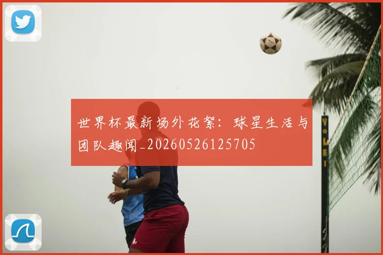 世界杯最新场外花絮:球星生活与团队趣闻_20260526125705