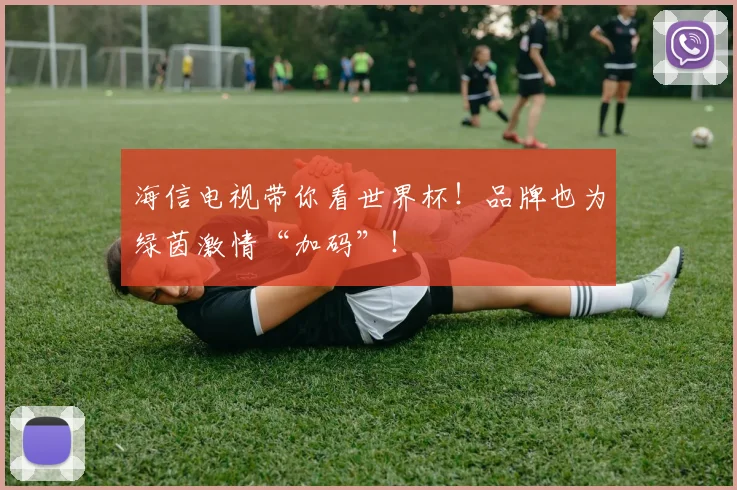 海信电视带你看世界杯!品牌也为绿茵激情“加码”!
