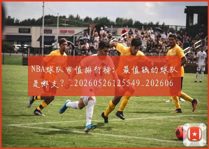 NBA球队市值排行榜：最值钱的球队是哪支？_20260526125549_20260607160222