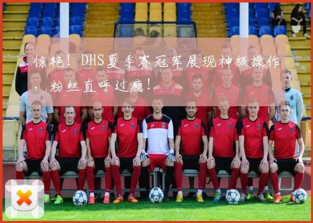 惊艳！DHS夏季赛冠军展现神级操作，粉丝直呼过瘾！