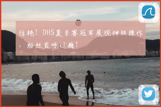 惊艳！DHS夏季赛冠军展现神级操作，粉丝直呼过瘾！