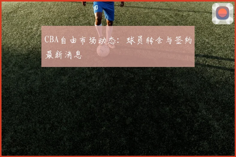 CBA自由市场动态:球员转会与签约最新消息