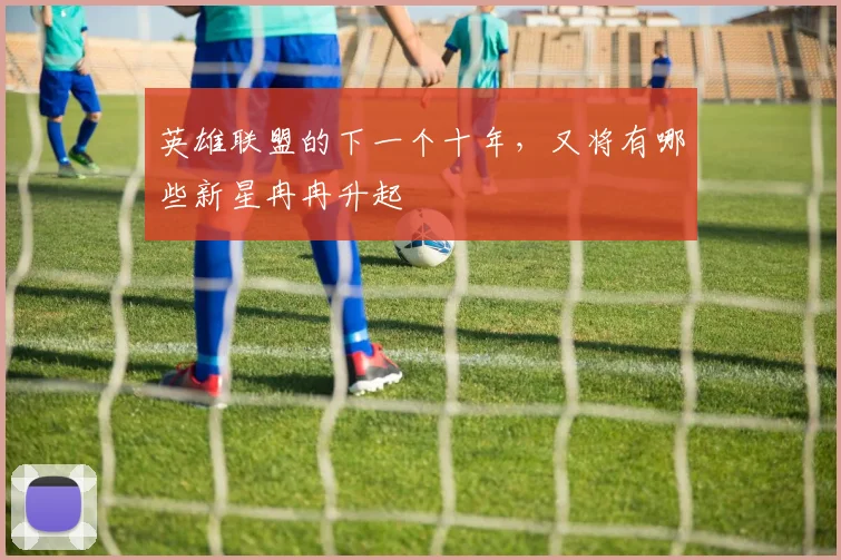 英雄联盟的下一个十年，又将有哪些新星冉冉升起