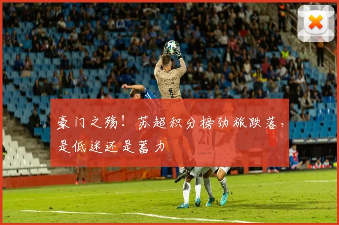 豪门之殇！苏超积分榜劲旅跌落，是低迷还是蓄力