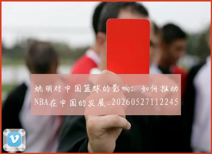 姚明对中国篮球的影响：如何推动NBA在中国的发展_20260527112245_20260609132935