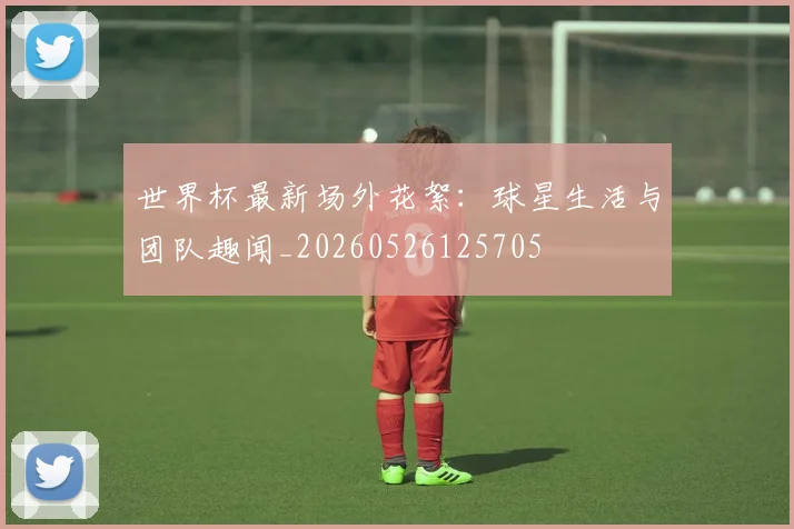 世界杯最新场外花絮：球星生活与团队趣闻_20260526125705