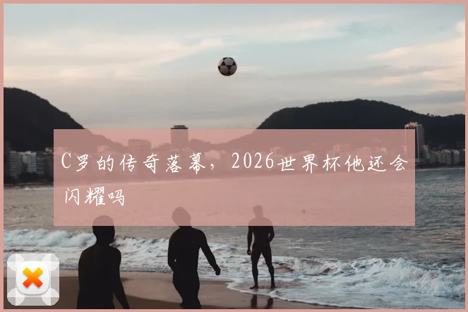 C罗的传奇落幕,2026世界杯他还会闪耀吗