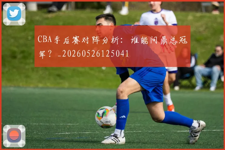 CBA季后赛对阵分析：谁能问鼎总冠军？_20260526125041