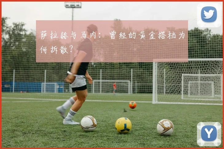 萨拉赫与马内：曾经的黄金搭档为何拆散？