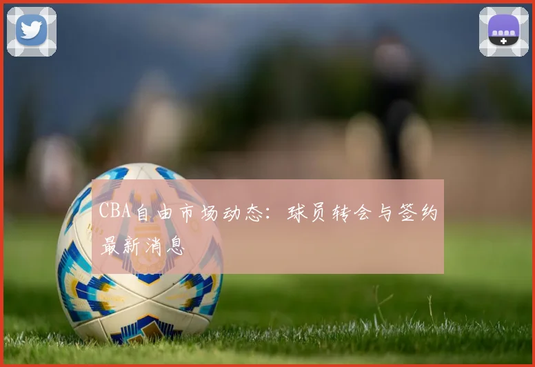 CBA自由市场动态:球员转会与签约最新消息