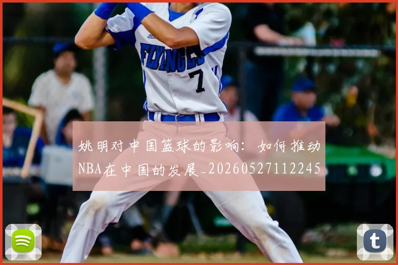 姚明对中国篮球的影响：如何推动NBA在中国的发展_20260527112245_20260609132935