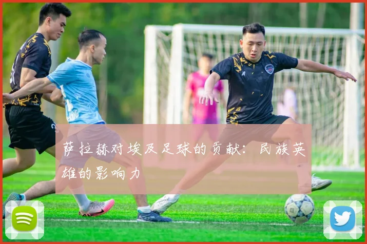 萨拉赫对埃及足球的贡献：民族英雄的影响力